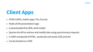 Client Apps
• HTML5 (SPA), mobile apps, TVs, Cars etc.
• Holds all the presentation logic
• Is downloaded first (SPA, shell model)
• Queries the API to retrieve and modify data using asynchronous requests
• Is 100% composed of HTML, JavaScript and assets (CSS and etc)
• Can be hosted on a CDN
 