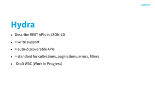 Hydra
• Describe REST APIs in JSON-LD
• = write support
• = auto-discoverable APIs
• = standard for collections, paginations, errors, filters
• Draft W3C (Work In Progress)
 