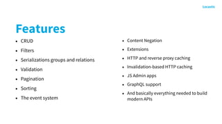 Features
• CRUD
• Filters
• Serializations groups and relations
• Validation
• Pagination
• Sorting
• The event system
• Content Negation
• Extensions
• HTTP and reverse proxy caching
• Invalidation-based HTTP caching
• JS Admin apps
• GraphQL support
• And basically everything needed to build
modern APIs
 