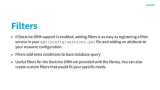 Filters
• If Doctrine ORM support is enabled, adding filters is as easy as registering a filter
service in your api/config/services.yml file and adding an attribute to
your resource configuration.
• Filters add extra conditions to base database query
• Useful filters for the Doctrine ORM are provided with the library. You can also
create custom filters that would fit your specific needs.
 