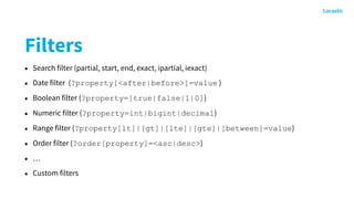 Filters
• Search filter (partial, start, end, exact, ipartial, iexact)
• Date filter (?property[<after|before>]=value )
• Boolean filter (?property=[true|false|1|0])
• Numeric filter (?property=int|bigint|decimal)
• Range filter (?property[lt]|[gt]|[lte]|[gte]|[between]=value)
• Order filter (?order[property]=<asc|desc>)
• …
• Custom filters
 