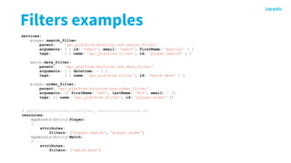 Filters examples
# AppBundle/Resources/config/api_resources/resources.yml
resources:
AppBundleEntityPlayer:
# ...
attributes:
filters: ['player.search', 'player.order']
AppBundleEntityMatch:
# ...
attributes:
filters: ['match.date']
services:
player.search_filter:
parent: 'api_platform.doctrine.orm.search_filter'
arguments: [ { id: 'exact', email: 'exact', firstName: 'partial' } ]
tags: [ { name: 'api_platform.filter', id: 'player.search' } ]
match.date_filter:
parent: 'api_platform.doctrine.orm.date_filter'
arguments: [ { datetime: ~ } ]
tags: [ { name: 'api_platform.filter', id: 'match.date' } ]
player.order_filter:
parent: 'api_platform.doctrine.orm.order_filter'
arguments: [{ firstName: 'ASC', lastName: 'ACS', email: ~ }]
tags: [{ name: 'api_platform.filter', id: 'player.order' }]
 
