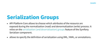 Serialization Groups
• API Platform Core allows to choose which attributes of the resource are
exposed during the normalization (read) and denormalization (write) process. It
relies on the serialization (and deserialization) groups feature of the Symfony
Serializer component.
• allows to specify the definition of serialization using XML, YAML, or annotations.
 