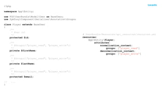 <?php
namespace AppEntity;
use FOSUserBundleModelUser as BaseUser;
use SymfonyComponentSerializerAnnotationGroups;
class Player extends BaseUser
{
/**
* @var int
*/
protected $id;
/**
* @Groups({"player_read", "player_write"})
*/
private $firstName;
/**
* @Groups({"player_read", "player_write"})
*/
private $lastName;
/**
* @Groups({"player_read", "player_write"})
*/
protected $email;
// ...
}
# UserBundle/Resources/api_resources/resources.yml
resources:
AppEntityPlayer:
attributes:
normalization_context:
groups: ['player_read']
denormalization_context:
groups: ['player_write']
 