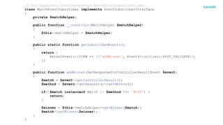 // src/AppBundle/EventSubscriber/MatchEventSubscriber.php
class MatchEventSubscriber implements EventSubscriberInterface
{
private $matchHelper;
public function __construct(MatchHelper $matchHelper)
{
$this->matchHelper = $matchHelper;
}
public static function getSubscribedEvents()
{
return [
KernelEvents::VIEW => [['addWinner', EventPriorities::POST_VALIDATE]],
];
}
public function addWinner(GetResponseForControllerResultEvent $event)
{
$match = $event->getControllerResult();
$method = $event->getRequest()->getMethod();
if(!$match instanceof Match || $method !== 'POST') {
return;
}
$winner = $this->matchHelper->getWinner($match);
$match->setWinner($winner);
}
}
 