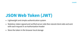 JSON Web Token (JWT)
• Lightweight and simple authentication system
• Stateless: token signed and verified server-side then stored client-side and sent
with each request in an Authorization header
• Store the token in the browser local storage
 