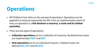 Operations
• API Platform Core relies on the concept of operations. Operations can be
applied to a resource exposed by the API. From an implementation point of
view, an operation is a link between a resource, a route and its related
controller.
• There are two types of operations:
• Collection operations act on a collection of resources. By default two routes
are implemented: POST and GET.
• Item operations act on an individual resource. 3 default routes are
defined GET, PUT and DELETE.
 