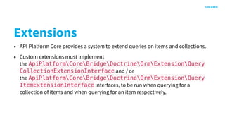 Extensions
• API Platform Core provides a system to extend queries on items and collections.
• Custom extensions must implement
the ApiPlatformCoreBridgeDoctrineOrmExtensionQuery
CollectionExtensionInterface and / or
the ApiPlatformCoreBridgeDoctrineOrmExtensionQuery
ItemExtensionInterface interfaces, to be run when querying for a
collection of items and when querying for an item respectively.
 