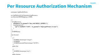 Per Resource Authorization Mechanism
namespace AppBundleEntity;
 
use ApiPlatformCoreAnnotationApiResource;
use DoctrineORMMapping as ORM;
 
/**
* @ApiResource(
*     attributes={"is_granted"="has_role('ROLE_ADMIN')"},
*     itemOperations={
*         "get"={"method"="GET", "is_granted"="object.getOwner() == user"}
*     }
* )
* @ORMEntity
*/
class Secured
{
    /**
     * @ORMColumn(type="integer")
     * @ORMId
     * @ORMGeneratedValue(strategy="AUTO")
     */
    public $id;
 
    /**
     * @ORMColumn(type="text")
     */
    public $owner;
 