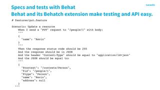Specs and tests with Behat
Behat and its Behatch extension make testing and API easy.
# features/put.feature
Scenario: Update a resource
When I send a "PUT" request to "/people/1" with body:
"""
{
"name": "Kevin"
}
"""
Then the response status code should be 200
And the response should be in JSON
And the header "Content-Type" should be equal to "application/ld+json"
And the JSON should be equal to:
"""
{
"@context": "/contexts/Person",
"@id": "/people/1",
"@type": "Person",
"name": "Kevin",
"address": null
}
"""
 