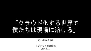 「クラウド化する世界で
僕たちは現場に溶ける」
2018年10月5日
フジテック株式会社
友岡賢二
 