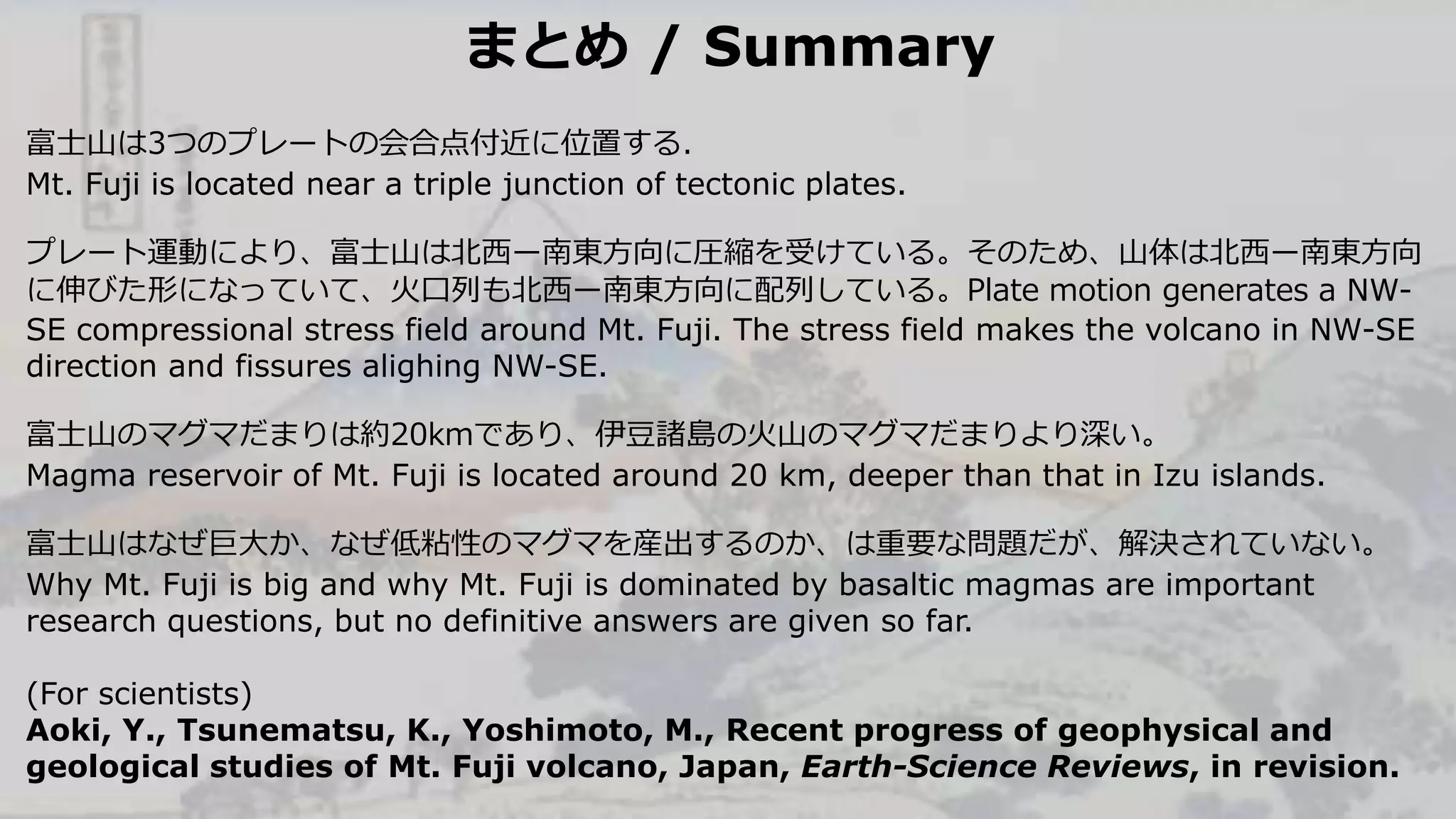 まとめ / Summary
富士山は3つのプレートの会合点付近に位置する．
Mt. Fuji is located near a triple junction of tectonic plates.
プレート運動により、富士山は北西ー南東方向に圧縮を受けている。そのため、山体は北西ー南東方向
に伸びた形になっていて、火口列も北西ー南東方向に配列している。Plate motion generates a NW-
SE compressional stress field around Mt. Fuji. The stress field makes the volcano in NW-SE
direction and fissures alighing NW-SE.
富士山のマグマだまりは約20kmであり、伊豆諸島の火山のマグマだまりより深い。
Magma reservoir of Mt. Fuji is located around 20 km, deeper than that in Izu islands.
富士山はなぜ巨大か、なぜ低粘性のマグマを産出するのか、は重要な問題だが、解決されていない。
Why Mt. Fuji is big and why Mt. Fuji is dominated by basaltic magmas are important
research questions, but no definitive answers are given so far.
(For scientists)
Aoki, Y., Tsunematsu, K., Yoshimoto, M., Recent progress of geophysical and
geological studies of Mt. Fuji volcano, Japan, Earth-Science Reviews, in revision.
 