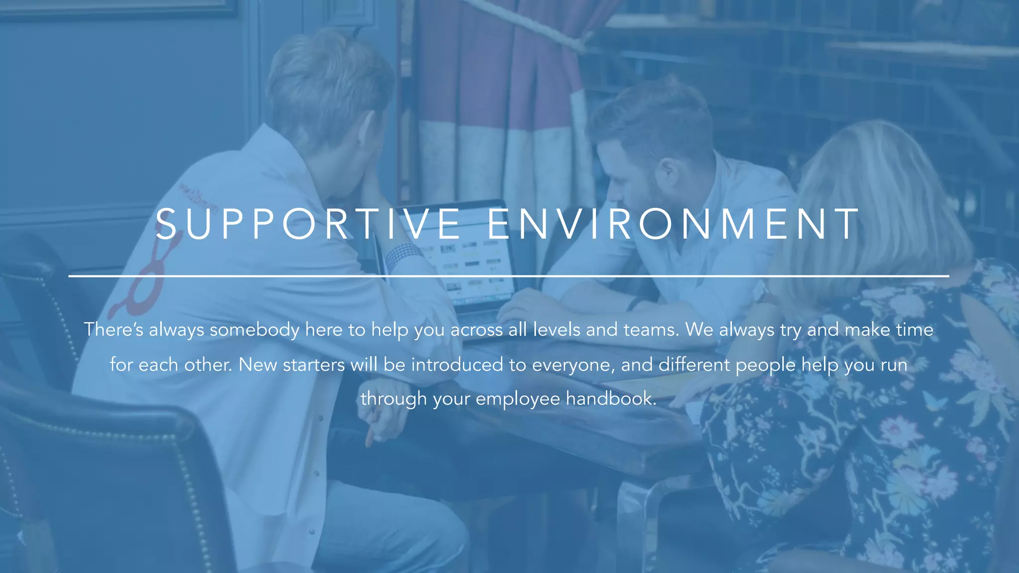 S U P P O R T IV E E N V IR O N M E N T
There’s always somebody here to help you across all levels and teams. We always try and make time
for each other. New starters will be introduced to everyone, and different people help you run
through your employee handbook.
 