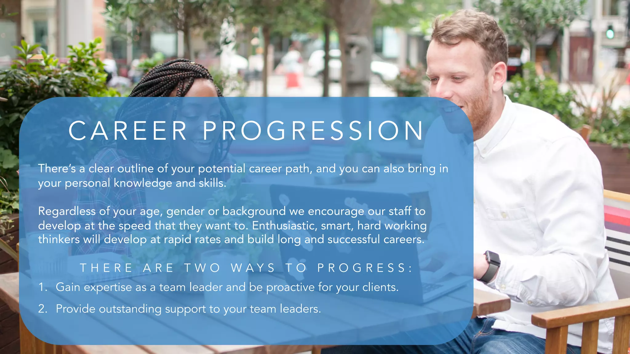 There’s a clear outline of your potential career path, and you can also bring in
your personal knowledge and skills.
Regardless of your age, gender or background we encourage our staff to
develop at the speed that they want to. Enthusiastic, smart, hard working
thinkers will develop at rapid rates and build long and successful careers.
T H E R E A R E T W O W A Y S T O P R O G R E S S :
1. Gain expertise as a team leader and be proactive for your clients.
2. Provide outstanding support to your team leaders.
CA R E E R P R O G R E S S IO N
 