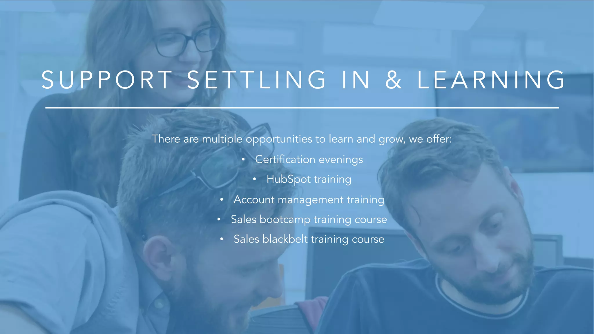 S U P P O R T S E T T L IN G IN & L E A R N IN G
There are multiple opportunities to learn and grow, we offer:
• Certification evenings
• HubSpot training
• Account management training
• Sales bootcamp training course
• Sales blackbelt training course
 