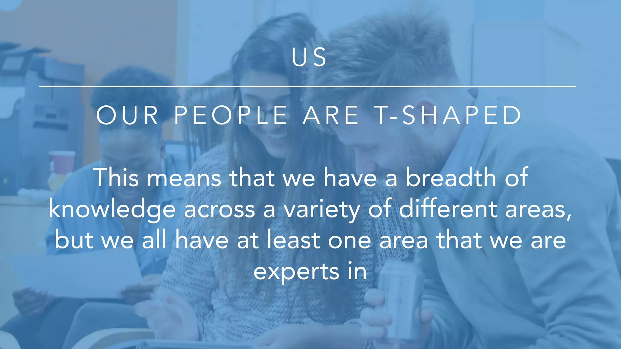U S
O U R P E O P L E A R E T- S H A P E D
This means that we have a breadth of
knowledge across a variety of different areas,
but we all have at least one area that we are
experts in
 