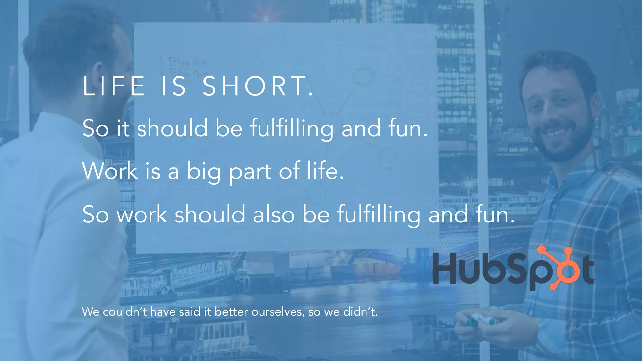 LIFE IS SHOR T.
So it should be fulfilling and fun.
Work is a big part of life.
So work should also be fulfilling and fun.
We couldn’t have said it better ourselves, so we didn’t.
 