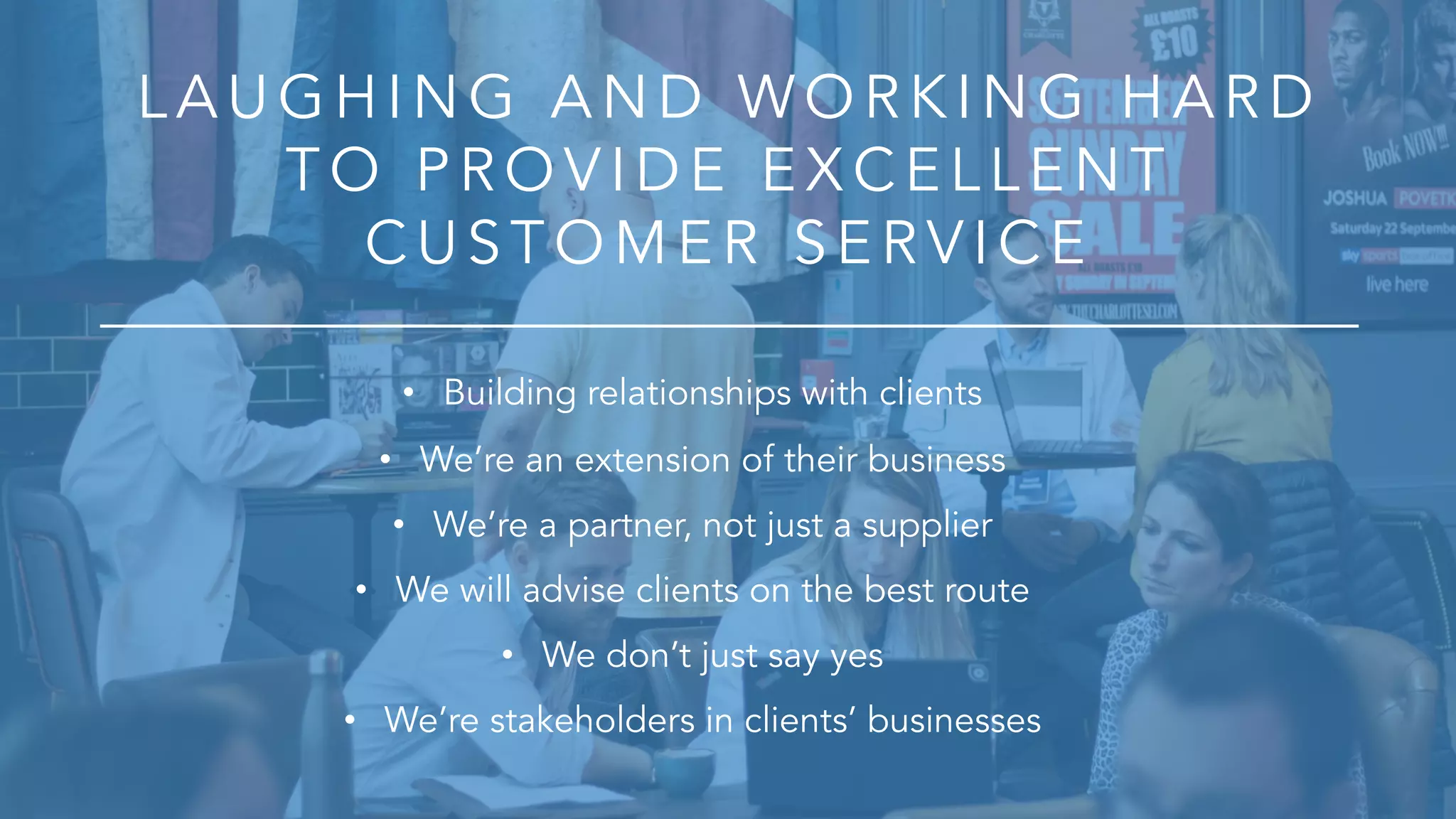 LA U G H ING A ND WOR K ING HA R D
T O P R OV ID E E X CE LLE NT
CU S T O M E R S E R V ICE
• Building relationships with clients
• We’re an extension of their business
• We’re a partner, not just a supplier
• We will advise clients on the best route
• We don’t just say yes
• We’re stakeholders in clients’ businesses
 