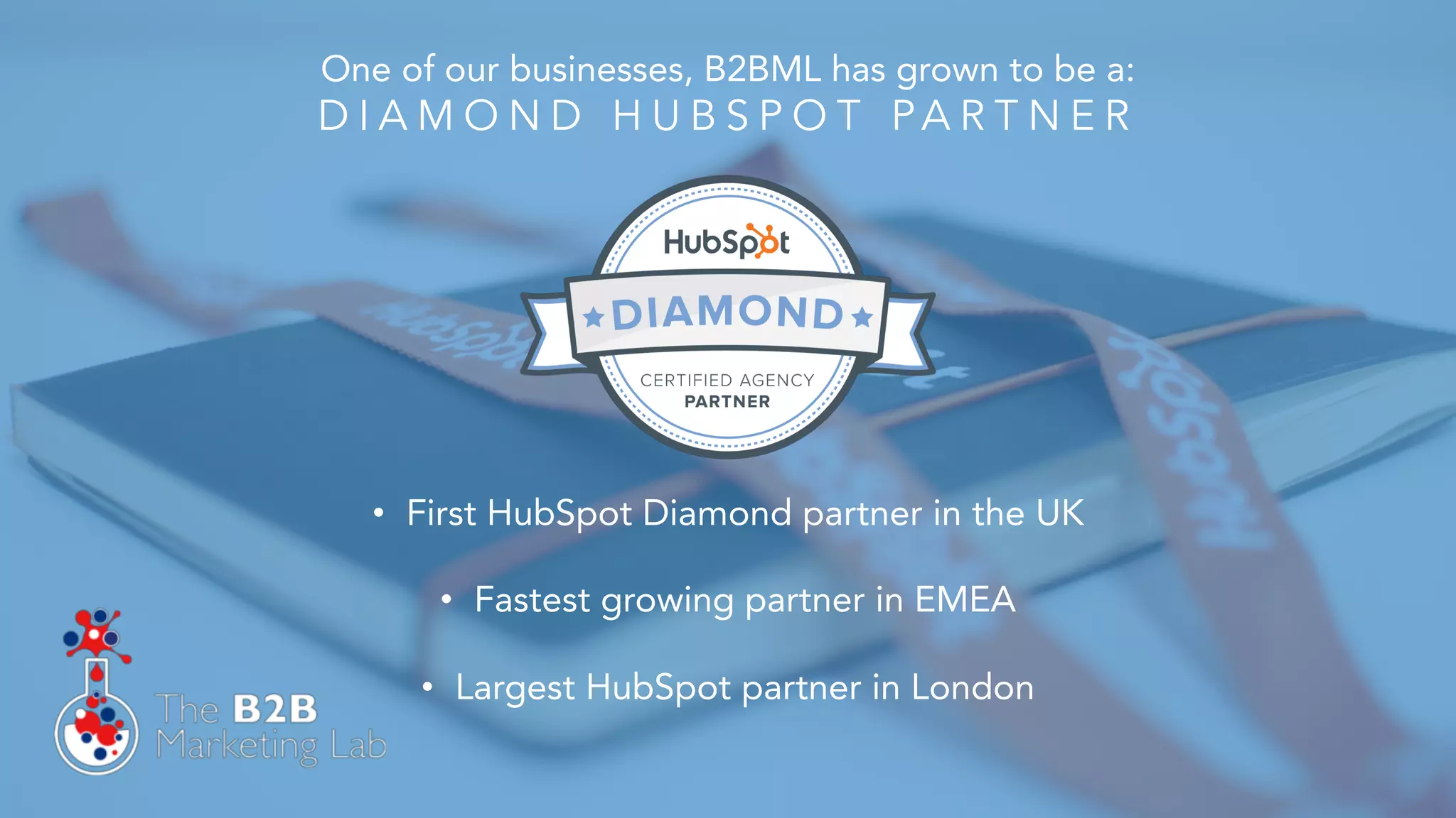 One of our businesses, B2BML has grown to be a:
D I A M O N D H U B S P O T PA R T N E R
• First HubSpot Diamond partner in the UK
• Fastest growing partner in EMEA
• Largest HubSpot partner in London
 