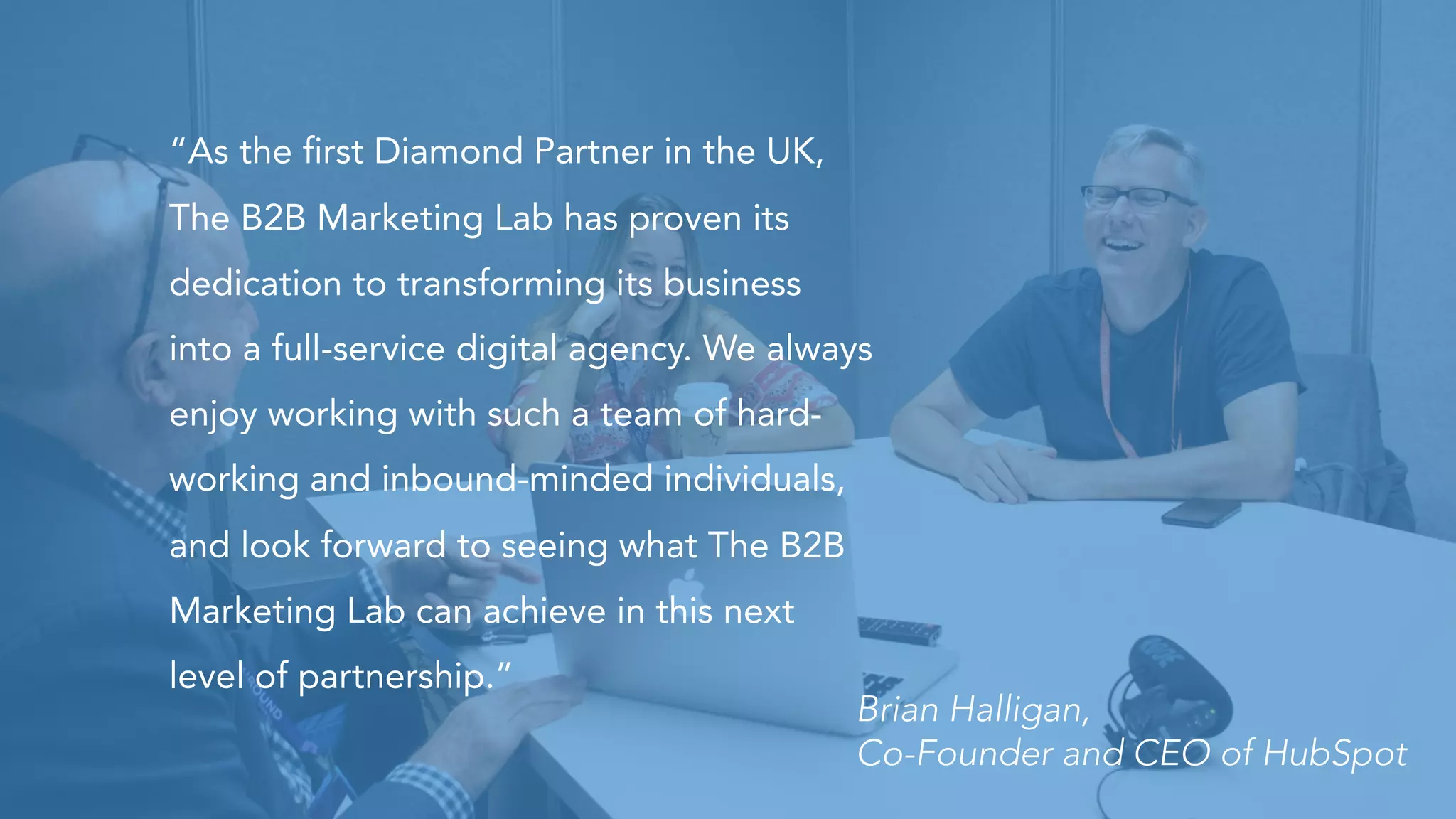 “As the first Diamond Partner in the UK,
The B2B Marketing Lab has proven its
dedication to transforming its business
into a full-service digital agency. We always
enjoy working with such a team of hard-
working and inbound-minded individuals,
and look forward to seeing what The B2B
Marketing Lab can achieve in this next
level of partnership.”
Brian Halligan,
Co-Founder and CEO of HubSpot
 