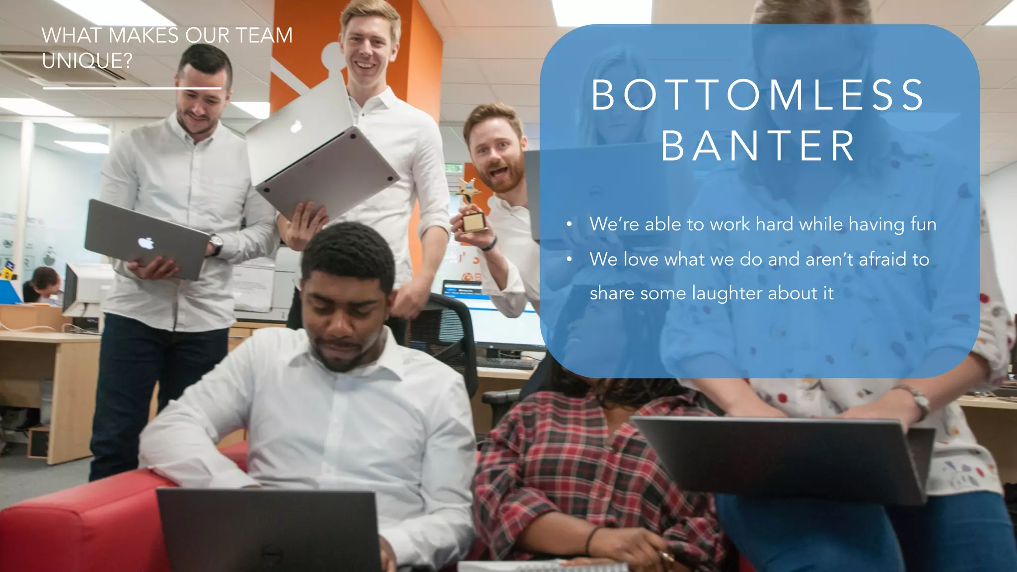 • We’re able to work hard while having fun
• We love what we do and aren’t afraid to
share some laughter about it
B O T T O M L E S S
B A N T E R
WHAT MAKES OUR TEAM
UNIQUE?
 