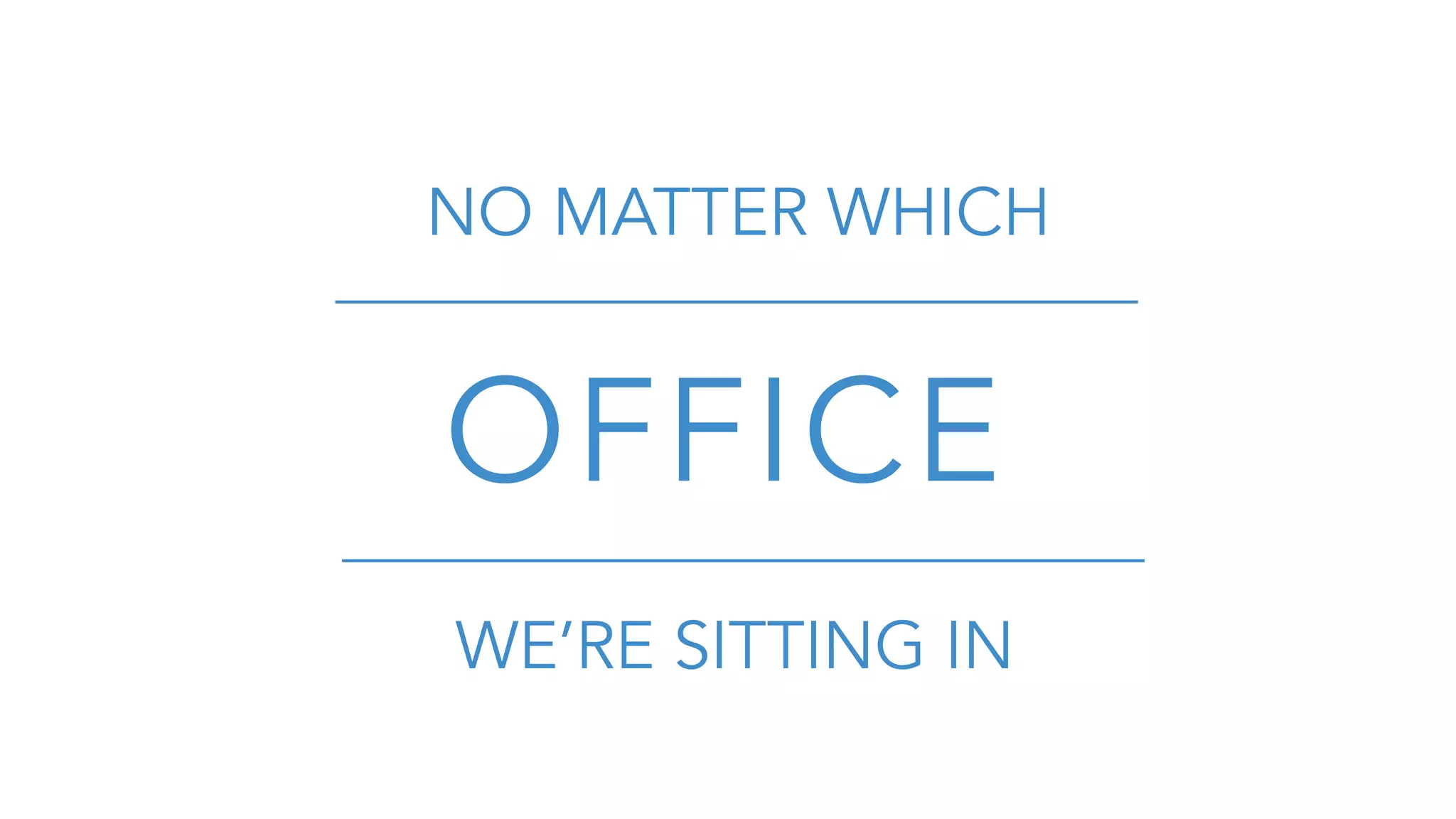 NO MATTER WHICH
OFFICE
WE’RE SITTING IN
 