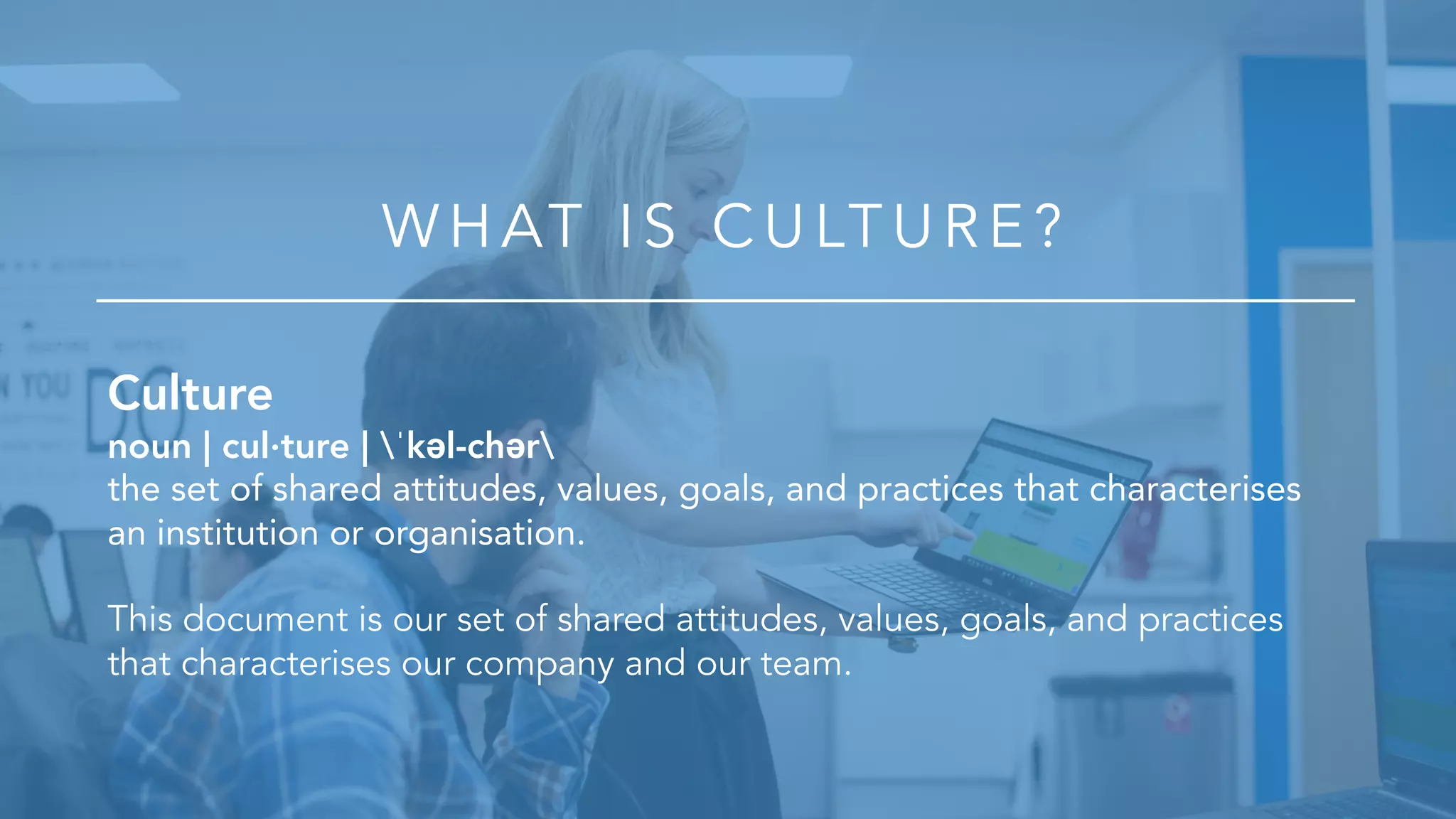 Culture
noun | cul·ture | ˈkəl-chər
the set of shared attitudes, values, goals, and practices that characterises
an institution or organisation.
This document is our set of shared attitudes, values, goals, and practices
that characterises our company and our team.
WHAT IS CU LT U R E ?
 