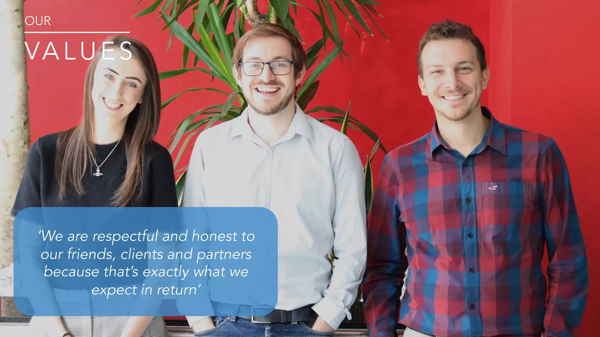 ‘We are respectful and honest to
our friends, clients and partners
because that’s exactly what we
expect in return’
OUR
VA L U E S
 