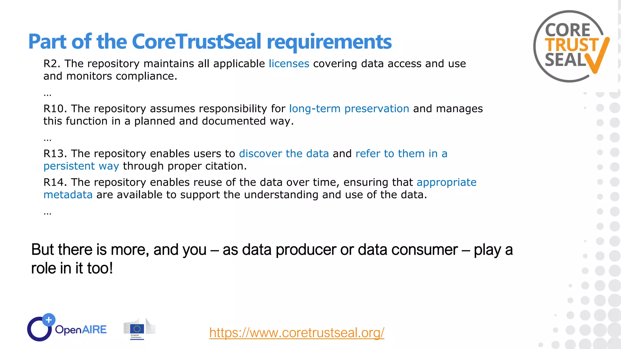 Part of the CoreTrustSeal requirements
R2. The repository maintains all applicable licenses covering data access and use
and monitors compliance.
…
R10. The repository assumes responsibility for long-term preservation and manages
this function in a planned and documented way.
…
R13. The repository enables users to discover the data and refer to them in a
persistent way through proper citation.
R14. The repository enables reuse of the data over time, ensuring that appropriate
metadata are available to support the understanding and use of the data.
…
https://www.coretrustseal.org/
But there is more, and you – as data producer or data consumer – play a
role in it too!
 
