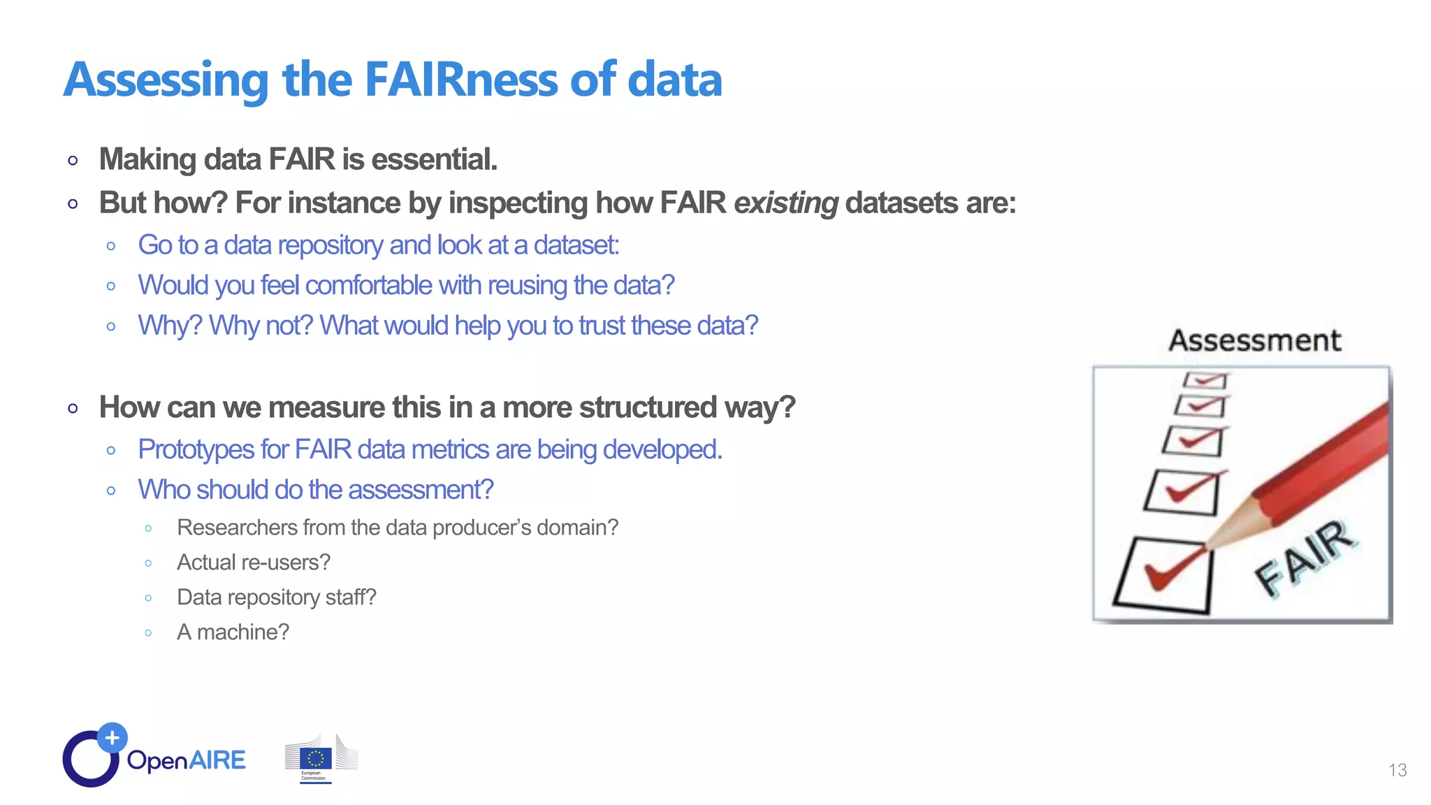 Making data FAIR is essential.
But how? For instance by inspecting how FAIR existing datasets are:
Go to a data repository and look at a dataset:
Would you feel comfortable with reusing the data?
Why? Why not? What would help you to trust these data?
How can we measure this in a more structured way?
Prototypes for FAIR data metrics are being developed.
Who should do the assessment?
Researchers from the data producer’s domain?
Actual re-users?
Data repository staff?
A machine?
Assessing the FAIRness of data
13
 