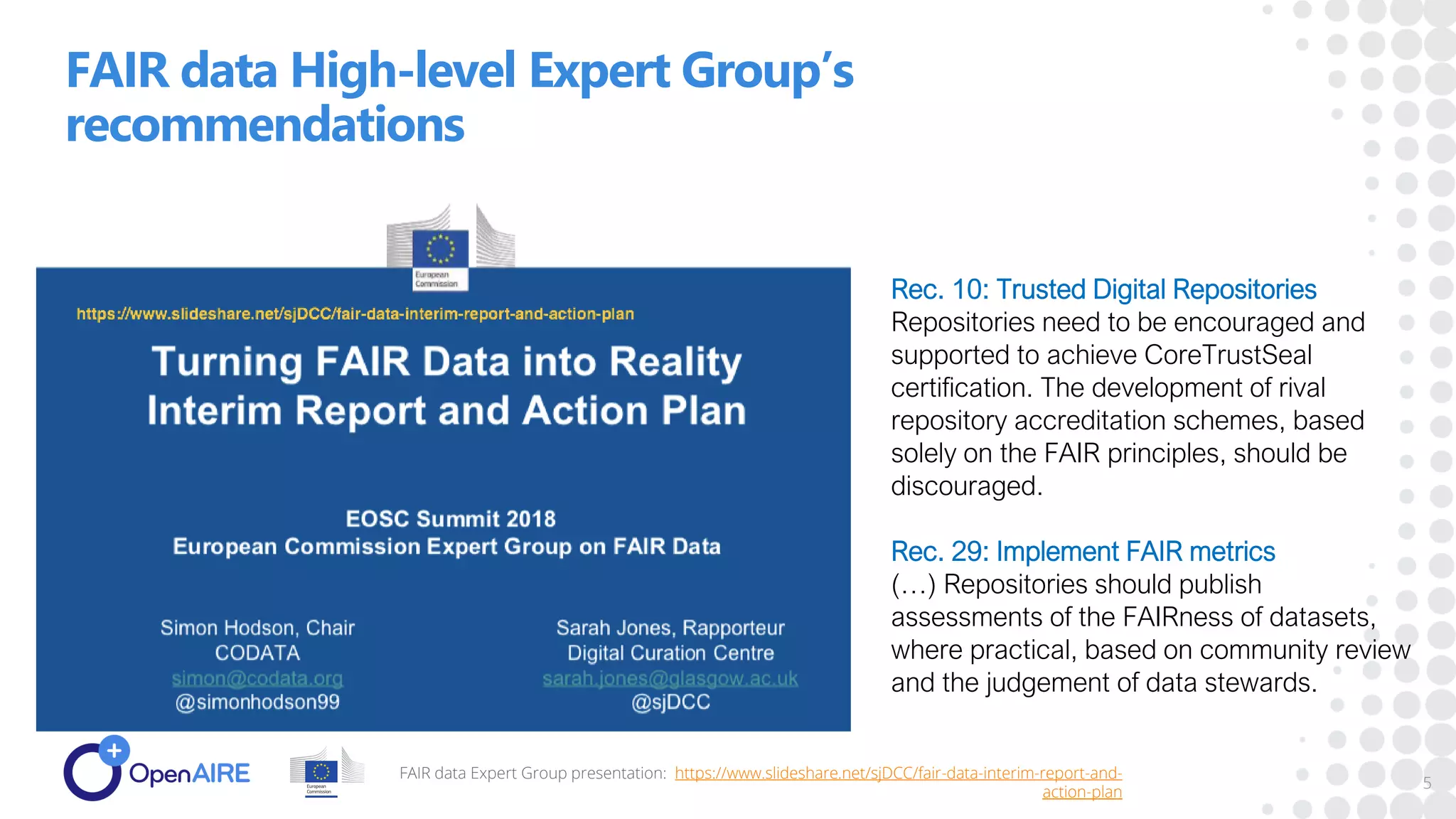FAIR data High-level Expert Group’s
recommendations
FAIR data Expert Group presentation: https://www.slideshare.net/sjDCC/fair-data-interim-report-and-
action-plan
5
Rec. 10: Trusted Digital Repositories
Repositories need to be encouraged and
supported to achieve CoreTrustSeal
certification. The development of rival
repository accreditation schemes, based
solely on the FAIR principles, should be
discouraged.
Rec. 29: Implement FAIR metrics
(…) Repositories should publish
assessments of the FAIRness of datasets,
where practical, based on community review
and the judgement of data stewards.
 