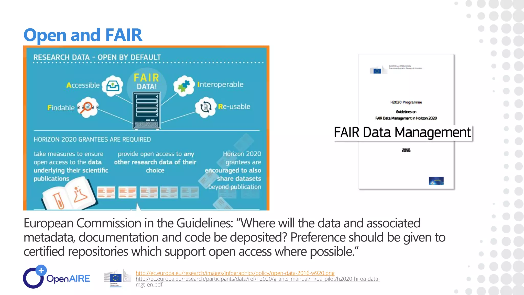 Open and FAIR
European Commission in the Guidelines: “Where will the data and associated
metadata, documentation and code be deposited? Preference should be given to
certified repositories which support open access where possible.”
http://ec.europa.eu/research/images/infographics/policy/open-data-2016-w920.png
http://ec.europa.eu/research/participants/data/ref/h2020/grants_manual/hi/oa_pilot/h2020-hi-oa-data-
mgt_en.pdf
 