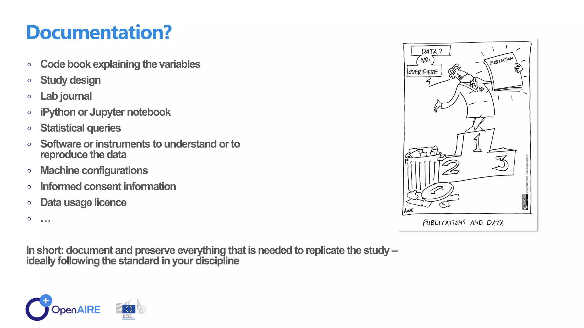 Code book explaining the variables
Study design
Lab journal
iPython or Jupyter notebook
Statistical queries
Software or instruments tounderstand or to
reproduce the data
Machine configurations
Informed consent information
Data usage licence
…
Inshort: document and preserve everything that isneeded toreplicate the study –
ideally followingthe standard inyour discipline
Documentation?
 