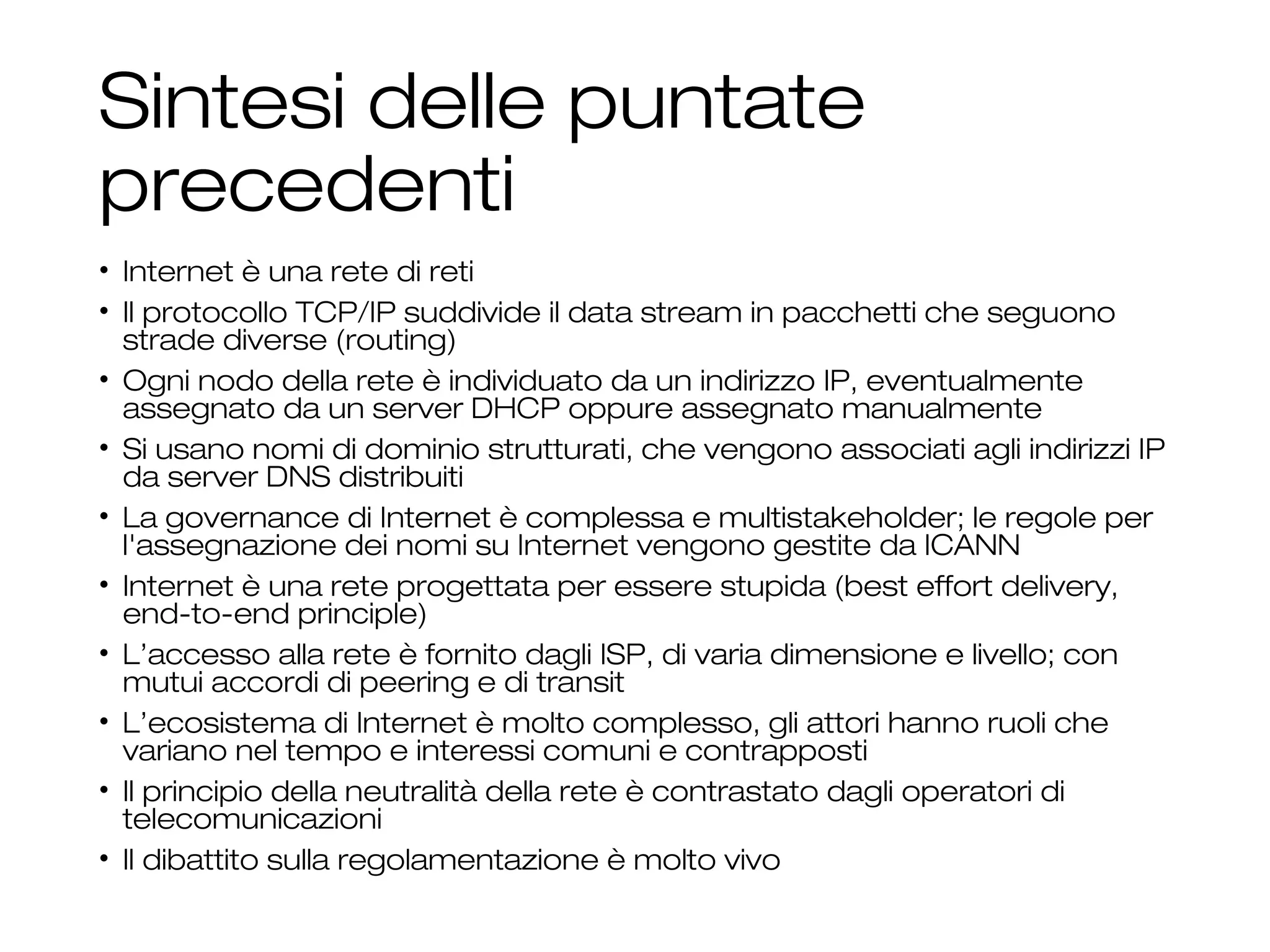 Sintesi delle puntate
precedenti
• Internet è una rete di reti
• Il protocollo TCP/IP suddivide il data stream in pacchetti che seguono
strade diverse (routing)
• Ogni nodo della rete è individuato da un indirizzo IP, eventualmente
assegnato da un server DHCP oppure assegnato manualmente
• Si usano nomi di dominio strutturati, che vengono associati agli indirizzi IP
da server DNS distribuiti
• La governance di Internet è complessa e multistakeholder; le regole per
l'assegnazione dei nomi su Internet vengono gestite da ICANN
• Internet è una rete progettata per essere stupida (best effort delivery,
end-to-end principle)
• L’accesso alla rete è fornito dagli ISP, di varia dimensione e livello; con
mutui accordi di peering e di transit
• L’ecosistema di Internet è molto complesso, gli attori hanno ruoli che
variano nel tempo e interessi comuni e contrapposti
• Il principio della neutralità della rete è contrastato dagli operatori di
telecomunicazioni
• Il dibattito sulla regolamentazione è molto vivo
3
 