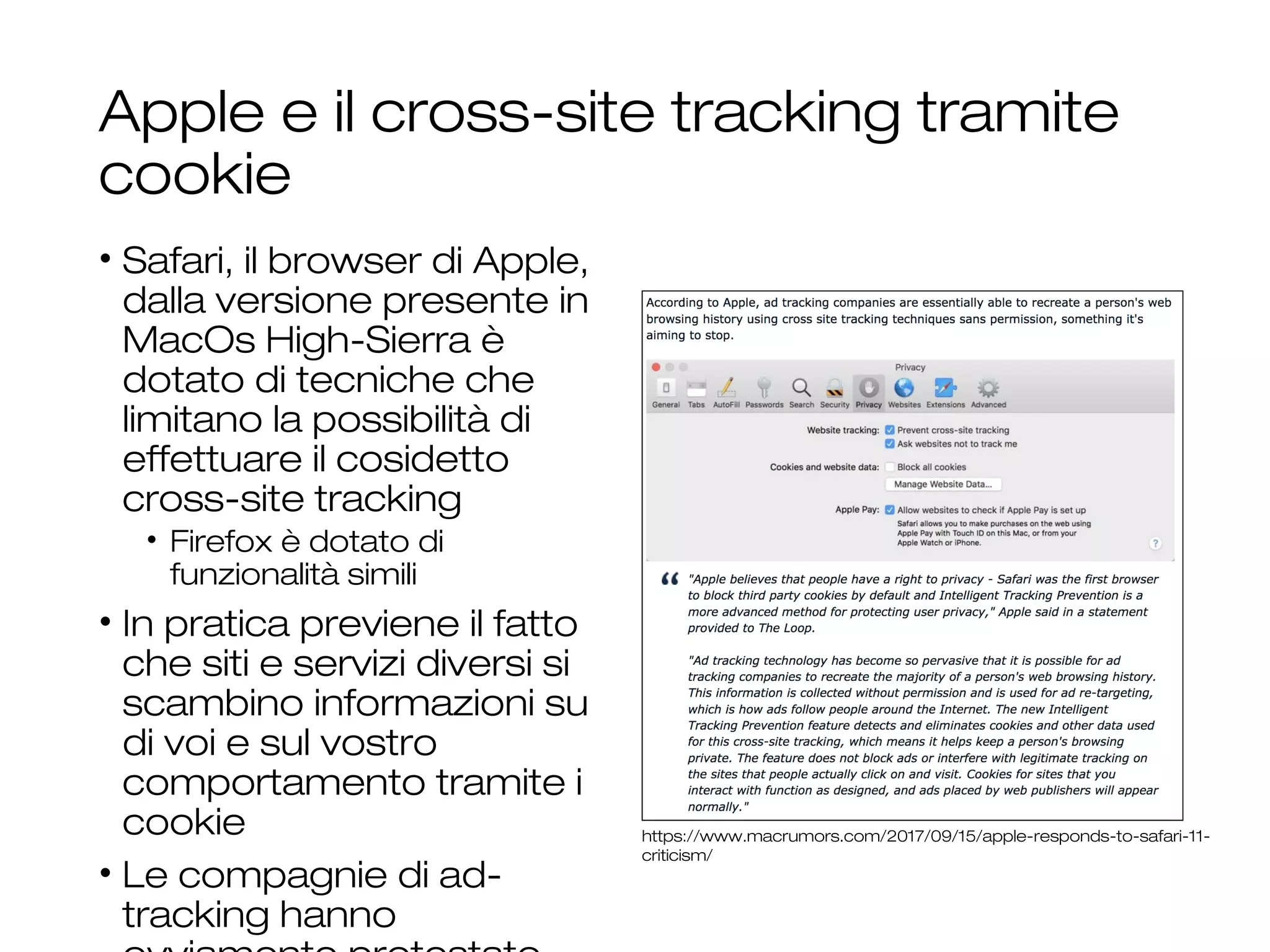 Apple e il cross-site tracking tramite
cookie
• Safari, il browser di Apple,
dalla versione presente in
MacOs High-Sierra è
dotato di tecniche che
limitano la possibilità di
effettuare il cosidetto
cross-site tracking
• Firefox è dotato di
funzionalità simili
• In pratica previene il fatto
che siti e servizi diversi si
scambino informazioni su
di voi e sul vostro
comportamento tramite i
cookie
• Le compagnie di ad-
tracking hanno
https://www.macrumors.com/2017/09/15/apple-responds-to-safari-11-
criticism/
 