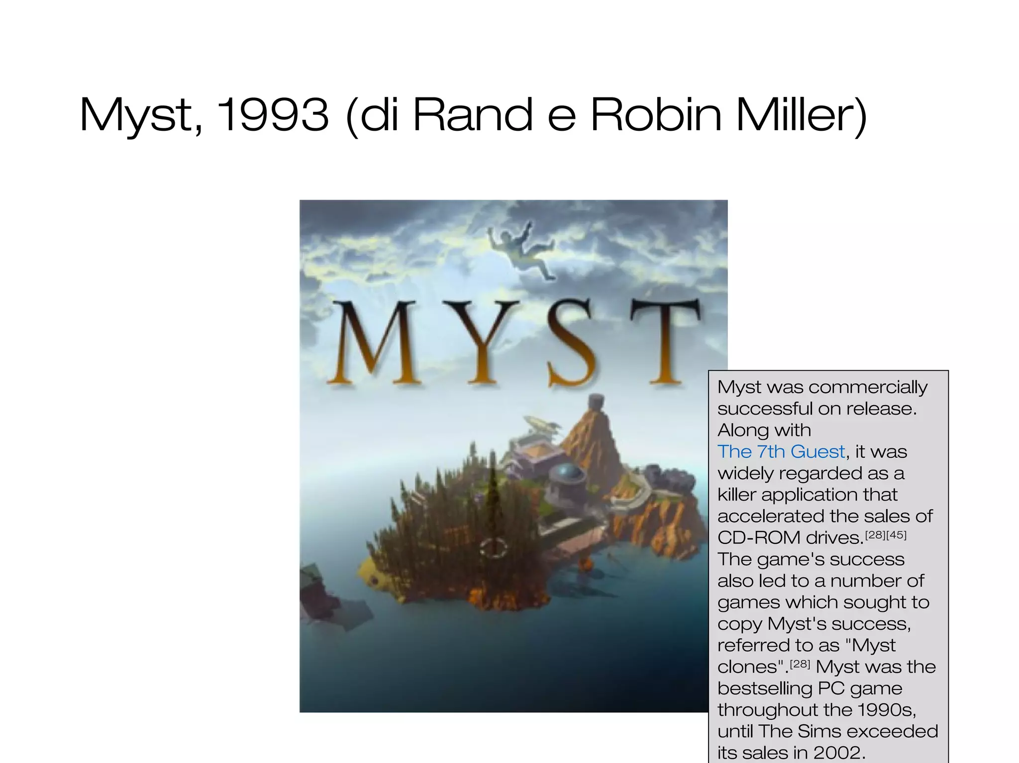 Myst, 1993 (di Rand e Robin Miller)
8
Myst was commercially
successful on release.
Along with
The 7th Guest, it was
widely regarded as a
killer application that
accelerated the sales of
CD-ROM drives.[28][45]
The game's success
also led to a number of
games which sought to
copy Myst's success,
referred to as "Myst
clones".[28]
Myst was the
bestselling PC game
throughout the 1990s,
until The Sims exceeded
its sales in 2002.
 