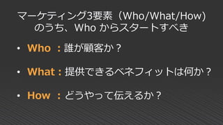 • Who ：誰が顧客か？
• What：提供できるベネフィットは何か？
• How : どうやって伝えるか？
マーケティング3要素（Who/What/How)
のうち、Who からスタートすべき
 