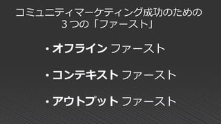 コミュニティマーケティング成功のための
３つの「ファースト」
• オフライン ファースト
• コンテキスト ファースト
• アウトプット ファースト
 