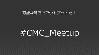 #CMC_Meetup
可能な範囲でアウトプットを！
 