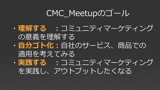 ・理解する ：コミュニティマーケティング
の意義を理解する
・自分ゴト化：自社のサービス、商品での
適用を考えてみる
・実践する ：コミュニティマーケティング
を実践し、アウトプットしたくなる
CMC_Meetupのゴール
 