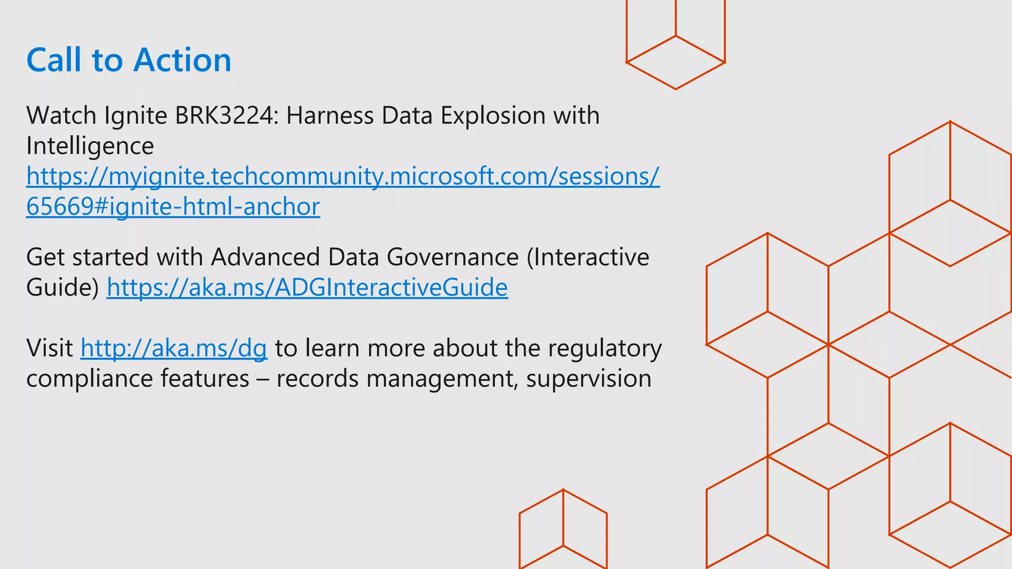 Call to Action
Watch Ignite BRK3224: Harness Data Explosion with
Intelligence
https://myignite.techcommunity.microsoft.com/sessions/
65669#ignite-html-anchor
Get started with Advanced Data Governance (Interactive
Guide) https://aka.ms/ADGInteractiveGuide
Visit http://aka.ms/dg to learn more about the regulatory
compliance features – records management, supervision
 