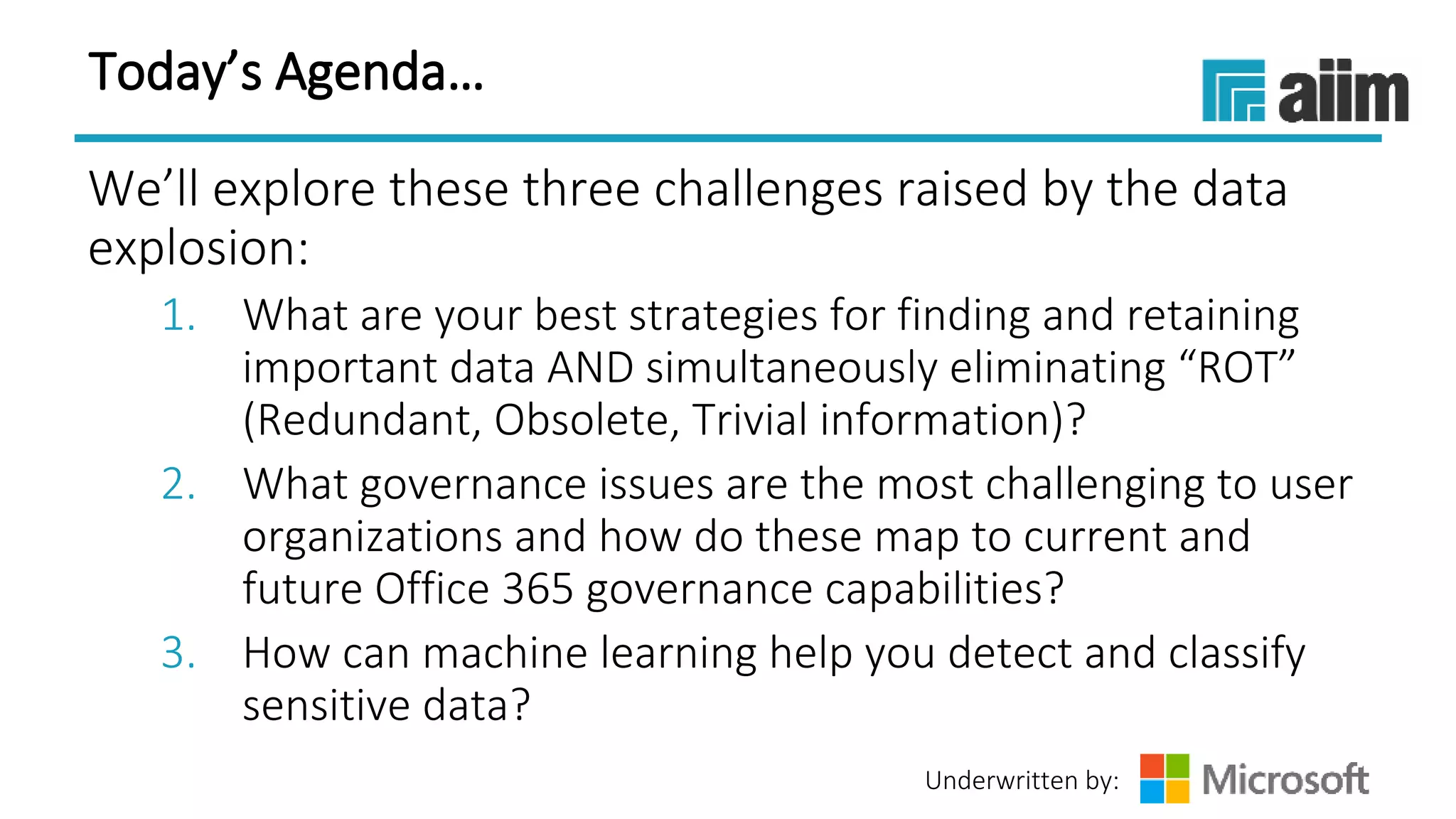 Underwritten by:
Today’s Agenda…
We’ll explore these three challenges raised by the data
explosion:
1. What are your best strategies for finding and retaining
important data AND simultaneously eliminating “ROT”
(Redundant, Obsolete, Trivial information)?
2. What governance issues are the most challenging to user
organizations and how do these map to current and
future Office 365 governance capabilities?
3. How can machine learning help you detect and classify
sensitive data?
 