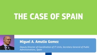 THE CASE OF SPAIN
Miguel A. Amutio Gomez
Deputy Director of Coordination of IT Units, Secretary General of Public
Administrations, Spain
 
