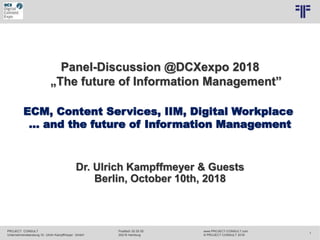 PROJECT CONSULT
Unternehmensberatung Dr. Ulrich Kampffmeyer GmbH
www.PROJECT-CONSULT.com
© PROJECT CONSULT 2018
Postfach 20 25 55
20218 Hamburg
1
Dr. Ulrich Kampffmeyer & Guests
Berlin, October 10th, 2018
Panel-Discussion @DCXexpo 2018
„The future of Information Management”
ECM, Content Services, IIM, Digital Workplace
… and the future of Information Management
 
