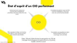 État d’esprit d’un CIO performant
Sources : US CIO Insider, Deloitte, 2016
CIO
Performance et croissance
comme axes stratégiques,
prioritaires devant la réduction des
coûts
Être capable d’attirer, de motiver,
les talents, avant de pouvoir les
faire devenir des leaders
Considérer une expérience client
externe fluide comme un
avantage concurrentiel
Considérer la relation avec le CFO
comme stratégique, mais aussi
avec les autres business leader
Enjeu : Réussir à faire évoluer la perception du CIO de
manager technologique en back office à un business
leader, orienté C-Level
 