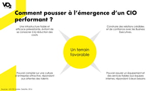 Comment pousser à l’émergence d’un CIO
performant ?
Sources : US CIO Insider, Deloitte, 2016
Un terrain
favorable
Une infrastructure fiable et
efficace préexistante, évitant de
se consacrer à la réduction des
coûts
Pouvoir compter sur une culture
d’entreprise attractive, répondant
aux attentes des talents
Pouvoir assurer un équipement et
des services fiables aux équipes
internes, répondant à leurs besoins
Construire des relations crédibles
et de confiance avec les Business
Executives.
 