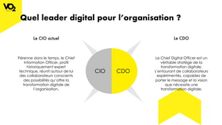 Quel leader digital pour l’organisation ?
CIO CDO
Le CIO actuel Le CDO
Pérenne dans le temps, le Chief
Information Officer, profil
historiquement expert
technique, réunit autour de lui
des collaborateurs conscients
des possibilités qu’offre la
transformation digitale de
l’organisation.
Le Chief Digital Officer est un
véritable stratège de la
transformation digitale,
s’entourant de collaborateurs
expérimentés, capables de
porter le message et la vision
que nécessite une
transformation digitale.
 