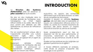 INTRODUCTION
La Direction des Systèmes
d'Information (DSI) est devenue un
pilier essentiel de toute société.
De plus en plus impliquée dans la
stratégie globale de l’entreprise, avec
l’émergence du Chief Digital
Officer (CDO) à ses côtés, elle ne doit
pour autant pas délaisser son rôle
opérationnel, au service de l’efficience
des métiers.
Par son positionnement unique, elle a
l’opportunité d'insuffler une culture
innovation agile, dans toute
l’entreprise, en agissant tel un agent du
changement.
Également véritable vitrine
technologique de l’entreprise, elle doit
être capable de promouvoir un
environnement numérique attirant,
adapté aux besoins des métiers.
Aujourd'hui, les besoins des entreprises
démontrent que la DSI devra évoluer, au-delà
de ses compétences techniques.
Appelée à devenir un véritable business
partner, elle doit allier vision et opérabilité, et
assurer une collaboration efficace entre IT et
métier. Au centre d'un nombre importants de
processus, elle devra devenir un organe
d'écoute et d'action au service du business.
Quels enseignements peut on tirer en
observant les DSI les plus performantes et
innovantes, notamment en termes de
processus, de gouvernance, d'outils et de RH
?
Quelles sont les pratiques les plus originales qui
génèrent performance et agilité ?
A travers différents exemples et analyses,
cette étude se propose d’apporter des
éclairages à ces questions.
 