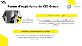 Retour d’expérience du CIO Group
Frédéric Gimenez
CIO Group Total
Depuis mars 2015
L’adoption des méthodes agiles…
… au service d’une relation renouvelée avec les métiers.
« L’IT souhaite faire comprendre qu’il est un moteur à part
entière de la transformation de l’entreprise dans son
ensemble. »
« Pour accompagner ce changement, les DSI branches ont
donc commencé à constituer en regard des équipes
appropriées, capables d’avoir le niveau de réactivité
adéquat. »
 