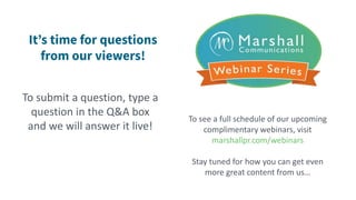 To submit a question, type a
question in the Q&A box
and we will answer it live!
To see a full schedule of our upcoming
complimentary webinars, visit
marshallpr.com/webinars
Stay tuned for how you can get even
more great content from us…
 